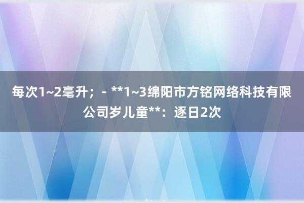 每次1~2毫升;- **1~3绵阳市方铭网络科技有限公司岁儿童**:逐日2次