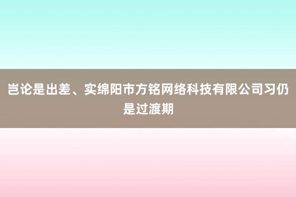 岂论是出差、实绵阳市方铭网络科技有限公司习仍是过渡期